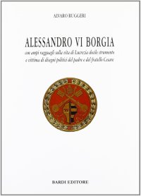 Alessandro VI Borgia. Con ampi ragguagli sulla vita di Lucrezia docile strumento e vittima di disegni politici del padre e del fratello Cesare