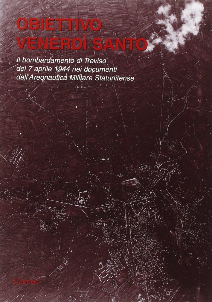 Obiettivo Venerdì Santo. Il bombardamento di Treviso del 7 aprile 1944 nei documenti dell'Aeronautica Militare Statunitense Obiettivo Venerdì Santo. Il bombardamento di Treviso del 7 aprile 1944 nei documenti dell'Aeronautica Militare Statunitense