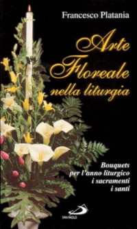 Arte floreale nella liturgia. Bouquets per l'anno liturgico, i sacramenti, i santi Arte floreale nella liturgia. Bouquets per l'anno liturgico, i sacramenti, i santi