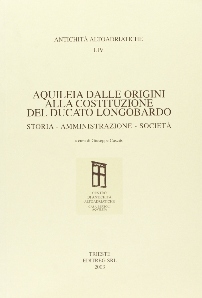Aquileia dalle origini alla costituzione del ducato longobardo. Storia, amministrazione, società Aquileia dalle origini alla costituzione del ducato longobardo. Storia, amministrazione, società