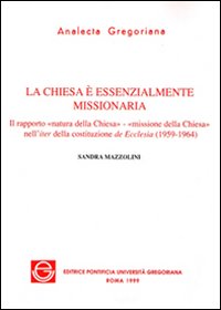 La chiesa è essenzialmente missionaria. Il rapporto «Natura della Chiesa-missione della Chiesa» nell'iter della costituzione de Ecclesia (1959-1964) La chiesa è essenzialmente missionaria. Il rapporto «Natura della Chiesa-missione della Chiesa» nell'iter della costituzione de Ecclesia (1959-1964)