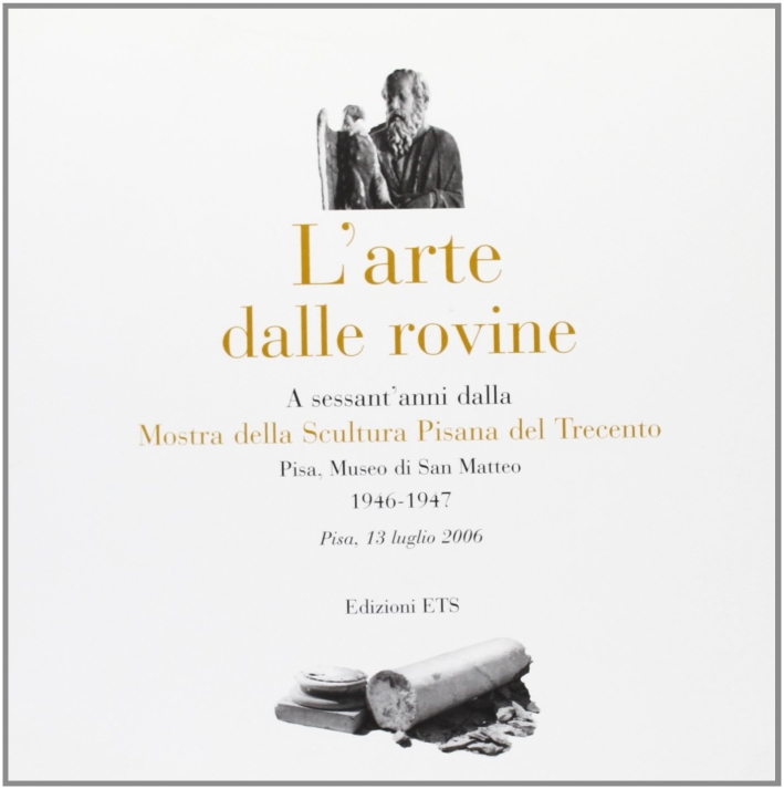 Arte dalle rovine. A sessant'anni dalla mostra della scultura pisana del Trecento (1946-2006) Arte dalle rovine. A sessant'anni dalla mostra della scultura pisana del Trecento (1946-2006)