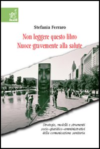Non leggere questo libro. Nuoce gravemente alla salute. Strategie, modelli e strumenti socio-giuridico-organizzativi della comunicazione sanitaria Non leggere questo libro. Nuoce gravemente alla salute. Strategie, modelli e strumenti socio-giuridico-organizzativi della comunicazione sanitaria