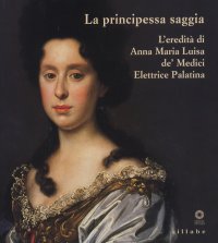 La Principessa Saggia. L'Eredità di Anna Maria Luisa De' Medici Elettrice Palatina