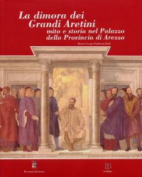 La Dimora dei Grandi Aretini. Mito e Storia nel Palazzo delle Provincia di Arezzo. [Ed. Rilegata]