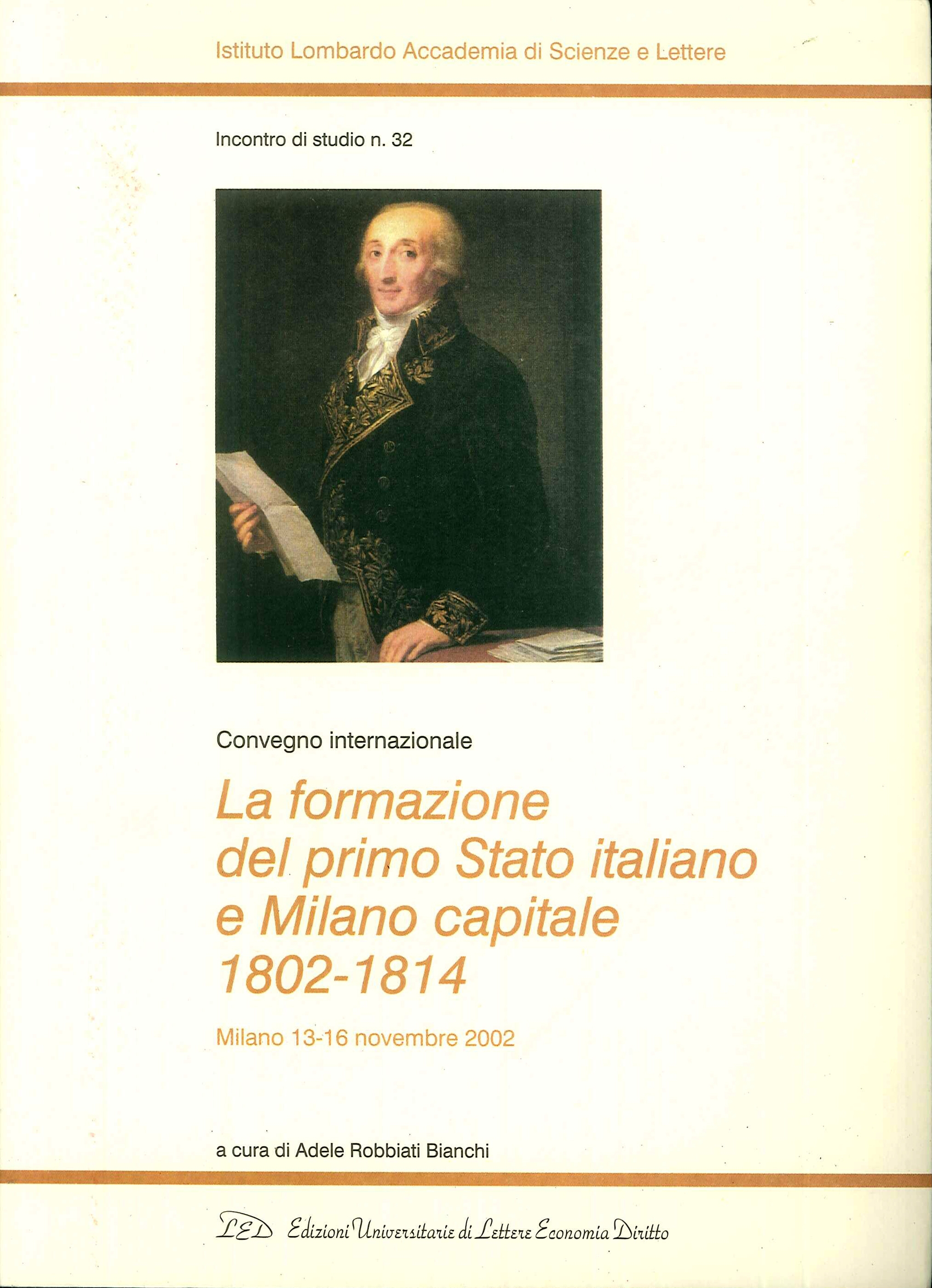 La formazione del primo Stato italiano e Milano capitale 1802-1814. Convegno internazionale (Milano, 13-16 novembre 2002) La formazione del primo Stato italiano e Milano capitale 1802-1814. Convegno internazionale (Milano, 13-16 novembre 2002)
