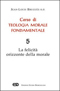 Corso di teologia morale fondamentale. Vol. 5: La felicità orizzonte della morale Corso di teologia morale fondamentale. Vol. 5: La felicità orizzonte della morale