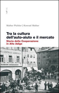 Tra la cultura dell'auto-aiuto e il mercato. Storia della cooperazione in Alto Adige Tra la cultura dell'auto-aiuto e il mercato. Storia della cooperazione in Alto Adige