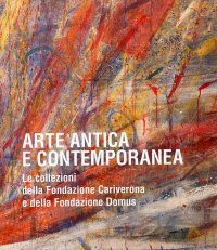 Arte antica e contemporanea. Le collezioni della Fondazione Cariverona e della Fondazione Domus