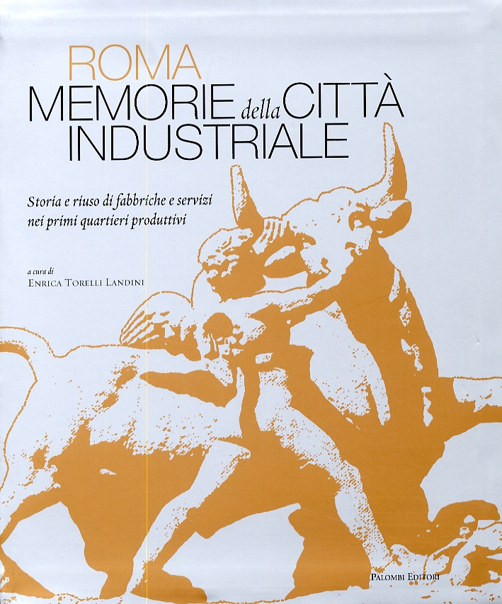 Roma. Memorie della città industriale. Storia e riuso di fabbriche e servizi nei primi quartieri produttivi Roma. Memorie della città industriale. Storia e riuso di fabbriche e servizi nei primi quartieri produttivi
