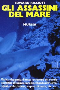 Gli assassini del mare. Realtà e leggenda di tutte le creature del mondo acquatico che minacciano l'incolumità dell'uomo