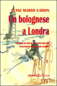 Un bolognese a Londra. Storia di ideali e sofferenze per diventare veri uomini Un bolognese a Londra. Storia di ideali e sofferenze per diventare veri uomini