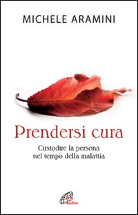 Prendersi cura. Custodire la persona nel tempo della malattia Prendersi cura. Custodire la persona nel tempo della malattia