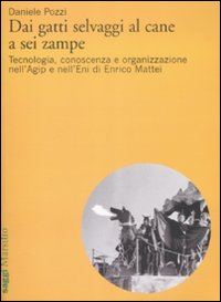 Dai gatti selvaggi al cane a sei zampe. Tecnologia, conoscenza e organizzazione nell'Agip e nell'Eni di Enrico Mattei Dai gatti selvaggi al cane a sei zampe. Tecnologia, conoscenza e organizzazione nell'Agip e nell'Eni di Enrico Mattei