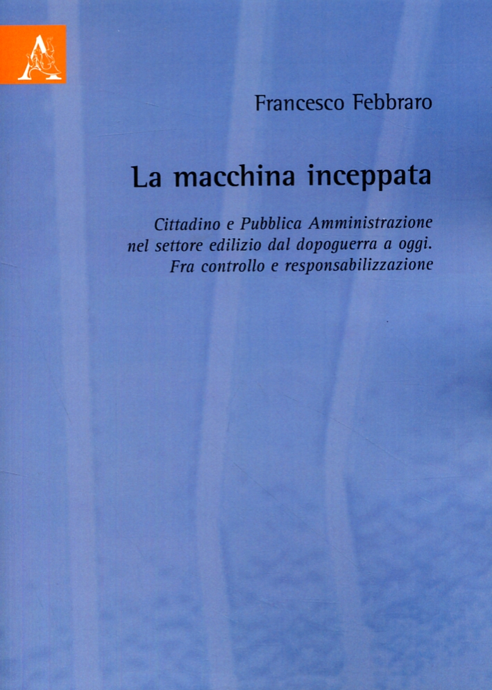 La macchina inceppata. Cittadino e Pubblica Amministrazione nel settore edilizio dal dopoguerra a oggi. Fra controllo e responsabilizzazione La macchina inceppata. Cittadino e Pubblica Amministrazione nel settore edilizio dal dopoguerra a oggi. Fra controllo e responsabilizzazione