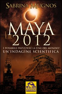 I Maya e il 2012. È Possibile Prevedere la Fine del Mondo. Un'Indagine Scientifica I Maya e il 2012. È Possibile Prevedere la Fine del Mondo. Un'Indagine Scientifica