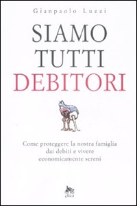 Siamo Tutti Debitori. Come Proteggere la Nostra Famiglia dai Debiti e Vivere Economicamente Sereni. Siamo Tutti Debitori. Come Proteggere la Nostra Famiglia dai Debiti e Vivere Economicamente Sereni.