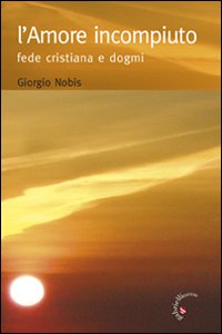 L' Amore Incompiuto. Fede Cristiana e Dogmi L' Amore Incompiuto. Fede Cristiana e Dogmi