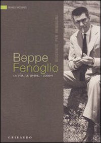 Beppe Fenoglio. La vita, le opere, i luoghi Beppe Fenoglio. La vita, le opere, i luoghi