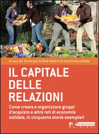 Il capitale delle relazioni. Come creare e organizzare gruppi d'acquisto e altre reti di economia solidale, in cinquanta storie esemplari Il capitale delle relazioni. Come creare e organizzare gruppi d'acquisto e altre reti di economia solidale, in cinquanta storie esemplari