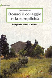 Donaci il coraggio e la semplicità. Biografia di un tumore Donaci il coraggio e la semplicità. Biografia di un tumore