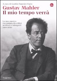 Gustav Mahler. Il mio tempo verrà. La sua musica raccontata da critici, scrittori e interpreti. 1901-2010 Gustav Mahler. Il mio tempo verrà. La sua musica raccontata da critici, scrittori e interpreti. 1901-2010