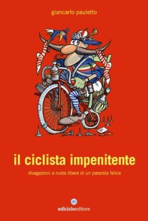 Il Ciclista Impenitente. Divagazioni a Ruota Libera di un Passista Felice Il Ciclista Impenitente. Divagazioni a Ruota Libera di un Passista Felice