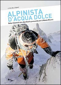 Alpinista d'acqua dolce. Dalle Dolomiti alle Alpi Giulie passando per il Monte Bianco Alpinista d'acqua dolce. Dalle Dolomiti alle Alpi Giulie passando per il Monte Bianco
