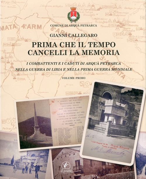 Prima che il Tempo Cancelli la Memoria. I Combattenti e i Caduti di Arquà Petrarca nella Guerra di Libia e nella Prima Guerra Mondiale Prima che il Tempo Cancelli la Memoria. I Combattenti e i Caduti di Arquà Petrarca nella Guerra di Libia e nella Prima Guerra Mondiale