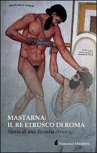 Mastarna. Il re etrusco di Roma. Storia di una dinastia etrusca Mastarna. Il re etrusco di Roma. Storia di una dinastia etrusca
