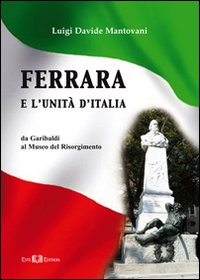 Ferrara e l'Unità d'Italia. Da Garibaldi al Museo del Risorgimento Ferrara e l'Unità d'Italia. Da Garibaldi al Museo del Risorgimento