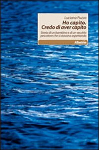 Ho capito. Credo di aver capito. Storia di un bambino e di un vecchio pescatore che si stavano aspettando Ho capito. Credo di aver capito. Storia di un bambino e di un vecchio pescatore che si stavano aspettando