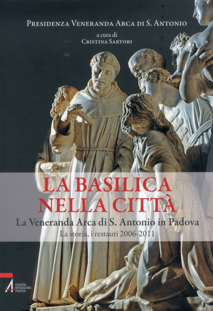 La Basilica nella Città. La Veneranda Arca di S. Antonio in Padova. La Storia, i Restauri 2006-2011 La Basilica nella Città. La Veneranda Arca di S. Antonio in Padova. La Storia, i Restauri 2006-2011
