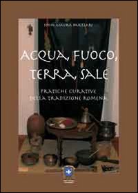 Acqua, fuoco, terra, sale. Pratiche curative della tradizione romena Acqua, fuoco, terra, sale. Pratiche curative della tradizione romena