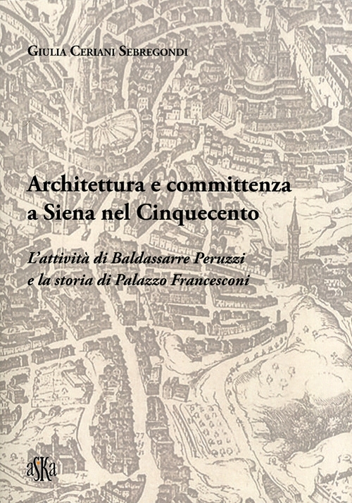 Architettura e committenza a Siena nel Cinquecento. L'attività di Baldassarre Peruzzi e la storia di palazzo Francesconi Architettura e committenza a Siena nel Cinquecento. L'attività di Baldassarre Peruzzi e la storia di palazzo Francesconi