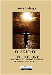 Diario di un dolore. La Mia Battaglia Contro il Cancro. La Mia Rinascita alla Vita Diario di un dolore. La Mia Battaglia Contro il Cancro. La Mia Rinascita alla Vita
