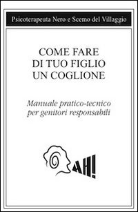 Come fare di tuo figlio un coglione. Manuale pratico-tecnico per genitori responsabili Come fare di tuo figlio un coglione. Manuale pratico-tecnico per genitori responsabili