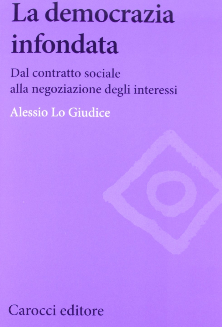 La democrazia infondata. Dal contratto sociale alla negoziazione degli interessi La democrazia infondata. Dal contratto sociale alla negoziazione degli interessi