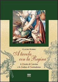 A tavola con la regina. Ricette di Caterina e zodiaci di Nostradamus A tavola con la regina. Ricette di Caterina e zodiaci di Nostradamus