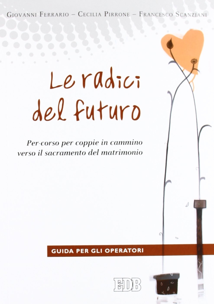 Le radici del futuro. Per-corso per coppie in cammino verso il sacramento del matrimonio. Guida per gli operatori Le radici del futuro. Per-corso per coppie in cammino verso il sacramento del matrimonio. Guida per gli operatori