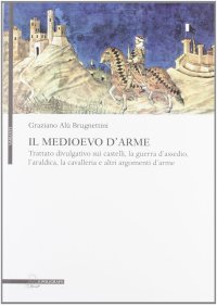 Il medioevo d'arme. Trattato divulgativo sui castelli, la guerra d'assedio, l'araldica, la cavalleria e altri argomenti d'arme