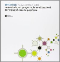 Bella Fuori. Nuovi centri in città. Un Metodo, un Progetto, le Realizzazioni per Riqualificare le Periferie