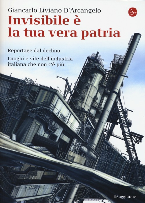 Invisibile è la tua vera patria. Reportage del declino. Luoghi e vite dell'industria italiana che non c'è più Invisibile è la tua vera patria. Reportage del declino. Luoghi e vite dell'industria italiana che non c'è più