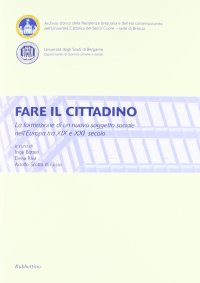Fare il Cittadino. La Formazione di un Nuovo Soggetto Sociale nell'Europa tra XIX e XXI Secolo. Atti del Convegno (Brescia, Bergamo 4-6 2011)