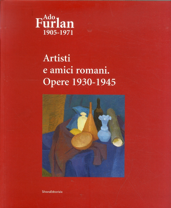 Ado Furlan 1905-1971. Volume III. Artisti e Amici Romani. Opere 1930 - 1945 Ado Furlan 1905-1971. Volume III. Artisti e Amici Romani. Opere 1930 - 1945