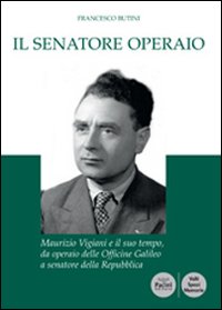 Il senatore operaio. Maurizio Vigiani e il suo tempo, da operaio delle officine Galileo a senatore della repubblica Il senatore operaio. Maurizio Vigiani e il suo tempo, da operaio delle officine Galileo a senatore della repubblica