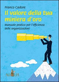 Il valore della tua miniera d'oro. Manuale pratico per l'efficienza delle organizzazioni Il valore della tua miniera d'oro. Manuale pratico per l'efficienza delle organizzazioni