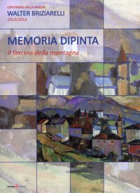 Memoria dipinta. Il fascino della montagna. Centenario della nascita Walter Briziarelli 1913-2013
