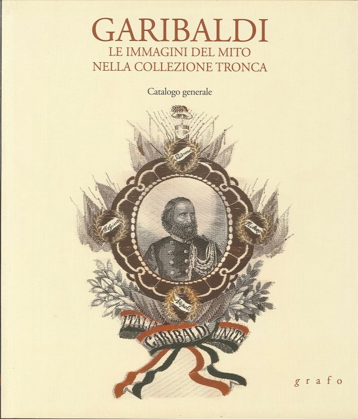 Garibaldi. Le immagini del mito nella collezione tronca. Catalogo Generale Garibaldi. Le immagini del mito nella collezione tronca. Catalogo Generale