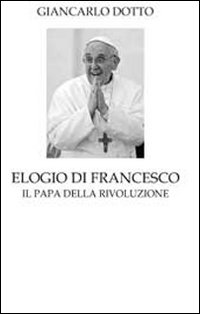 Elogio di Francesco. Il papa della rivoluzione Elogio di Francesco. Il papa della rivoluzione